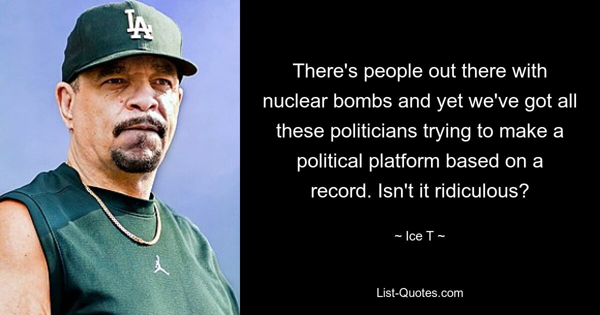 There's people out there with nuclear bombs and yet we've got all these politicians trying to make a political platform based on a record. Isn't it ridiculous? — © Ice T