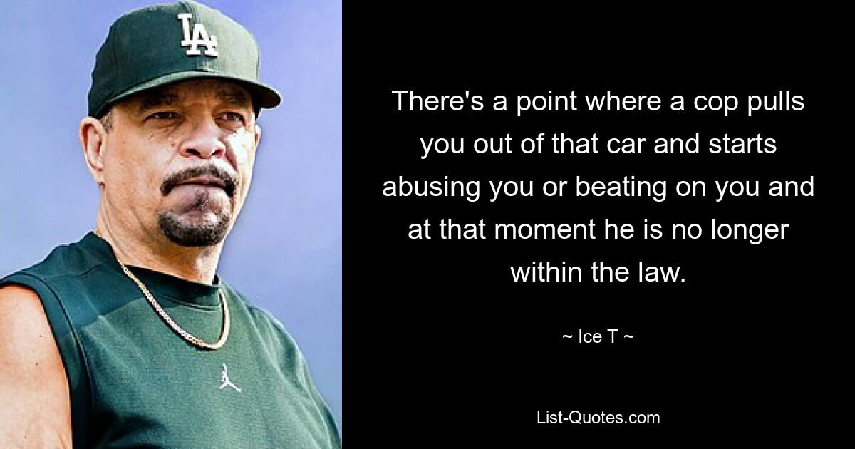 There's a point where a cop pulls you out of that car and starts abusing you or beating on you and at that moment he is no longer within the law. — © Ice T