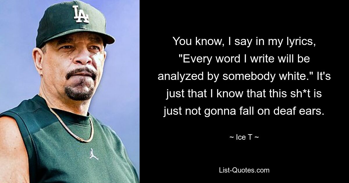 You know, I say in my lyrics, "Every word I write will be analyzed by somebody white." It's just that I know that this sh*t is just not gonna fall on deaf ears. — © Ice T