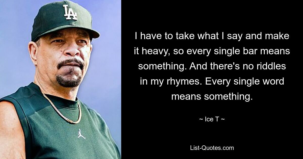 I have to take what I say and make it heavy, so every single bar means something. And there's no riddles in my rhymes. Every single word means something. — © Ice T