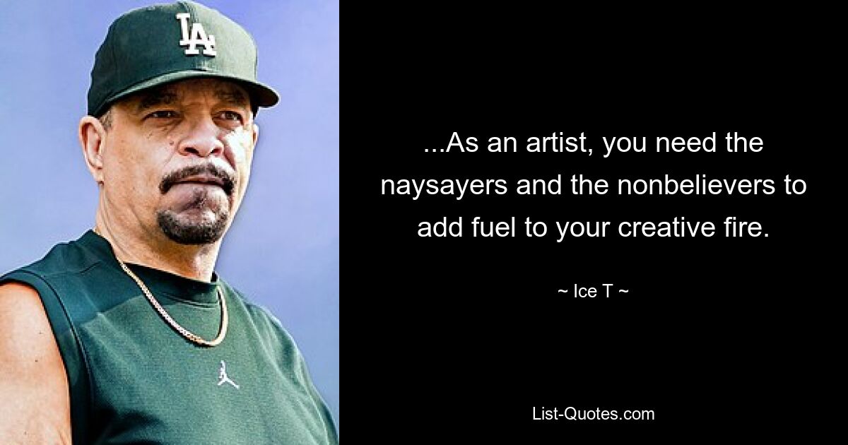 ...As an artist, you need the naysayers and the nonbelievers to add fuel to your creative fire. — © Ice T