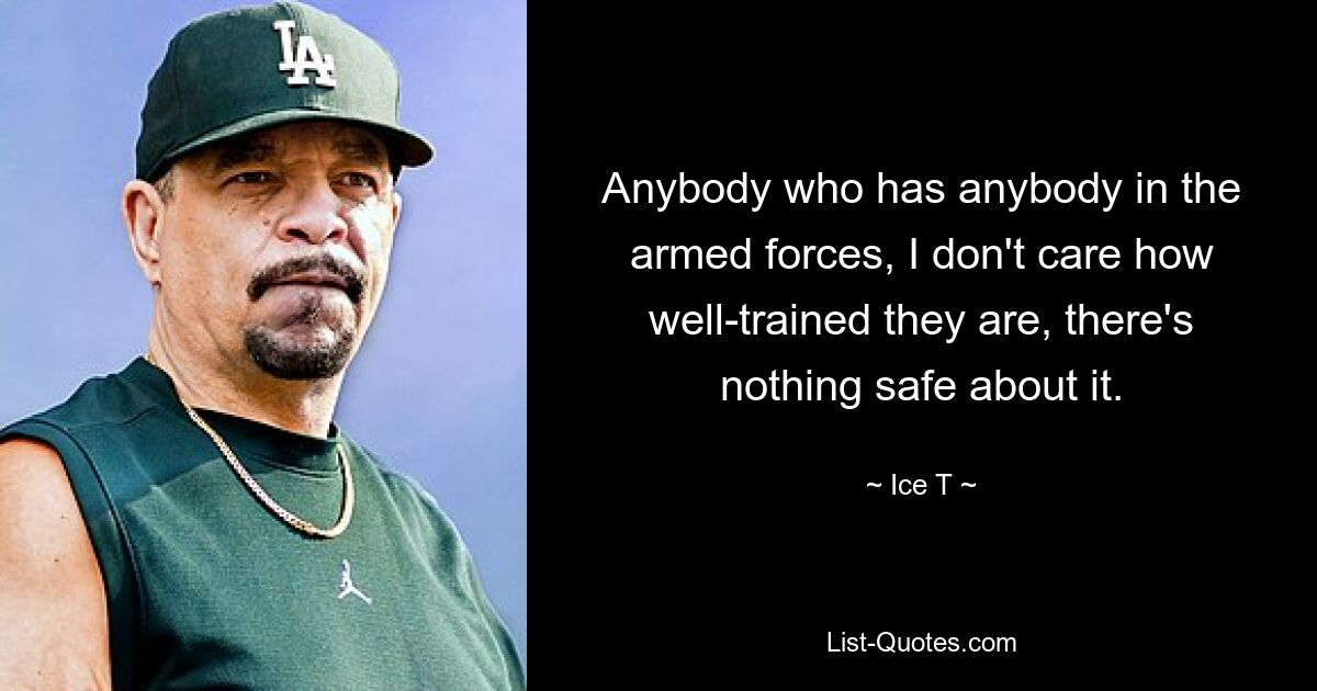 Anybody who has anybody in the armed forces, I don't care how well-trained they are, there's nothing safe about it. — © Ice T