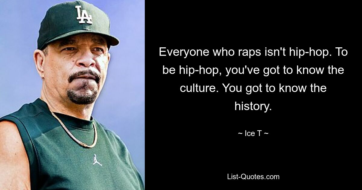 Everyone who raps isn't hip-hop. To be hip-hop, you've got to know the culture. You got to know the history. — © Ice T