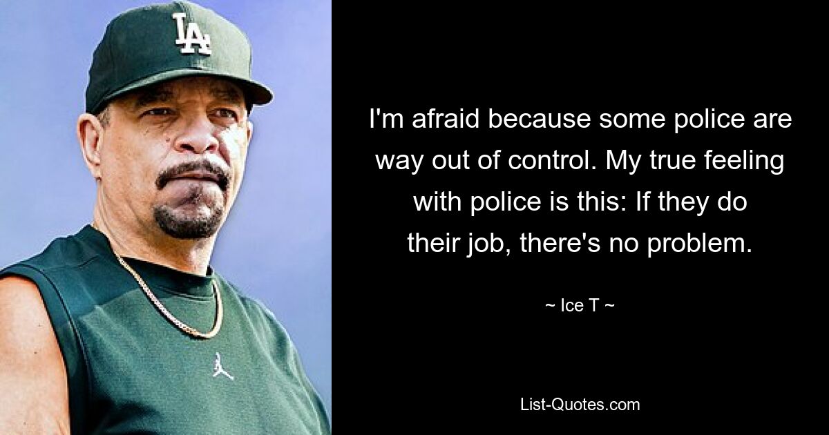 I'm afraid because some police are way out of control. My true feeling with police is this: If they do their job, there's no problem. — © Ice T