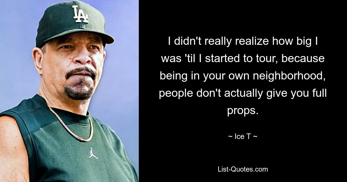 I didn't really realize how big I was 'til I started to tour, because being in your own neighborhood, people don't actually give you full props. — © Ice T