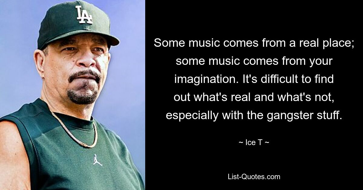 Some music comes from a real place; some music comes from your imagination. It's difficult to find out what's real and what's not, especially with the gangster stuff. — © Ice T