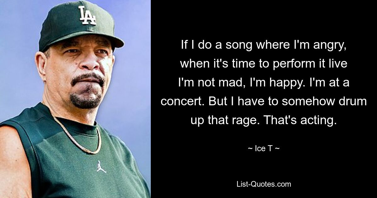 If I do a song where I'm angry, when it's time to perform it live I'm not mad, I'm happy. I'm at a concert. But I have to somehow drum up that rage. That's acting. — © Ice T