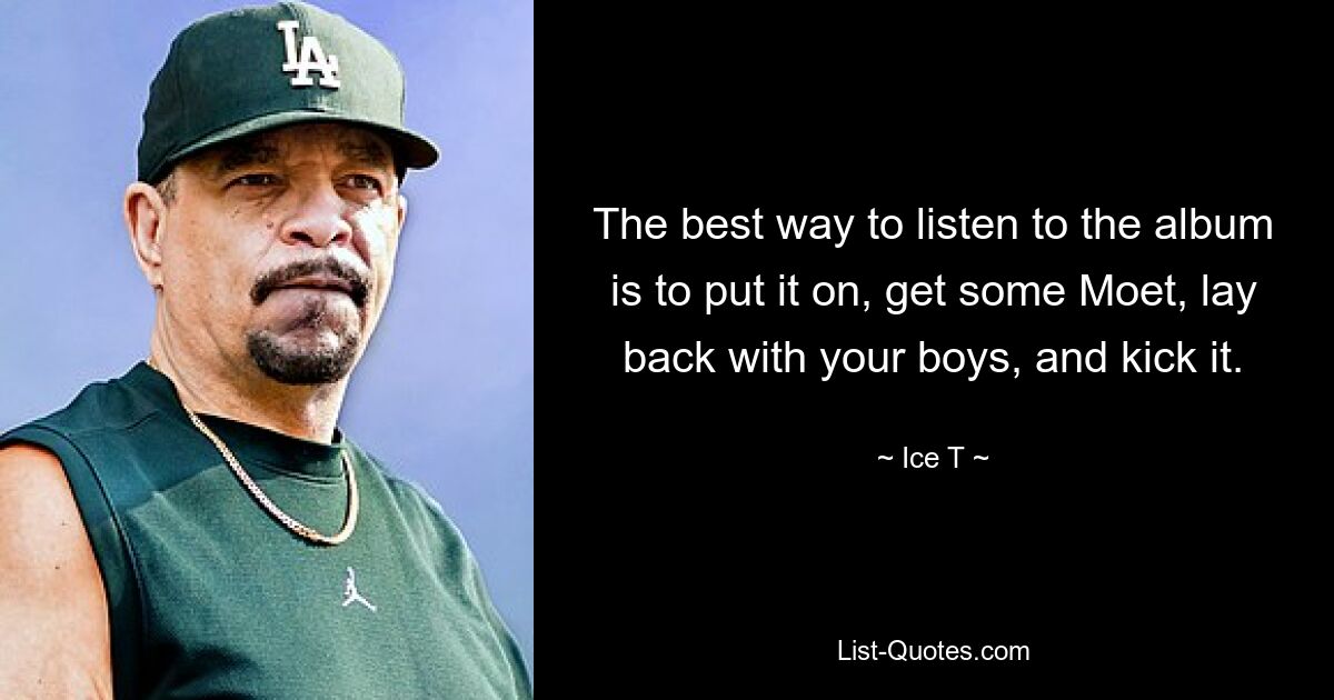 The best way to listen to the album is to put it on, get some Moet, lay back with your boys, and kick it. — © Ice T