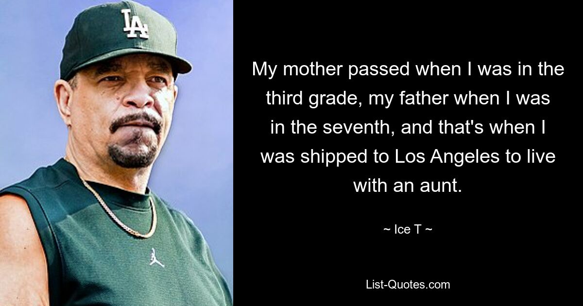 My mother passed when I was in the third grade, my father when I was in the seventh, and that's when I was shipped to Los Angeles to live with an aunt. — © Ice T