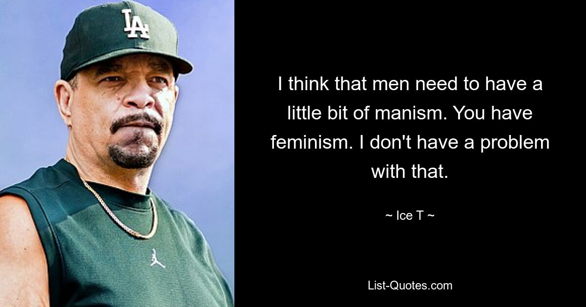 I think that men need to have a little bit of manism. You have feminism. I don't have a problem with that. — © Ice T