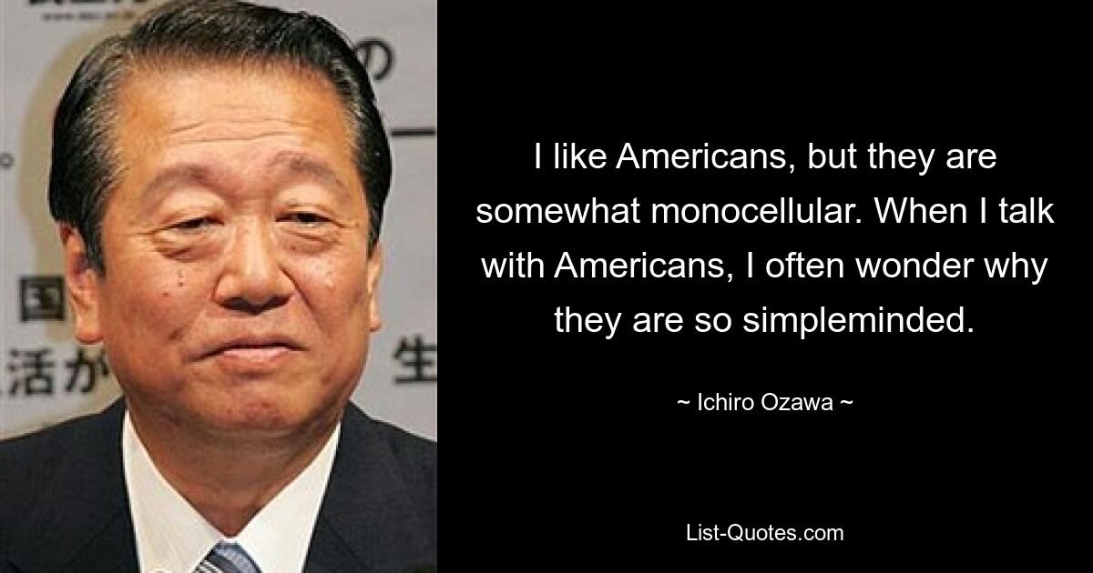 I like Americans, but they are somewhat monocellular. When I talk with Americans, I often wonder why they are so simpleminded. — © Ichiro Ozawa