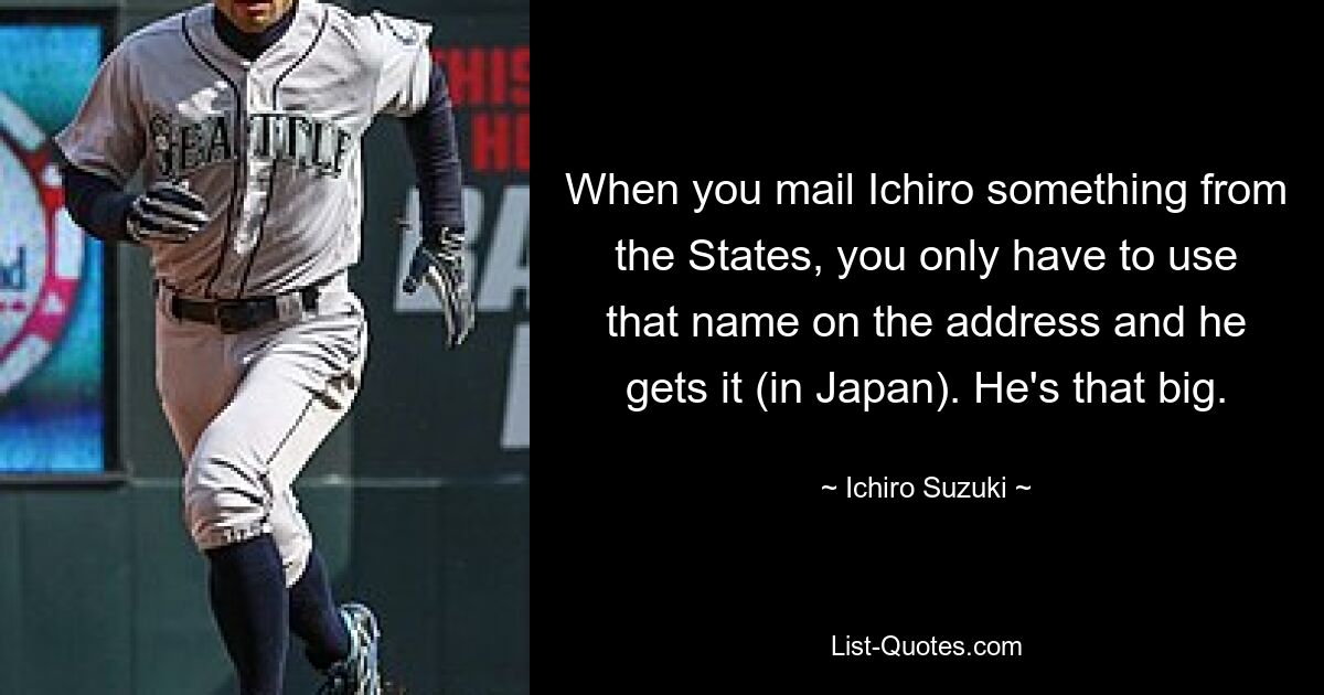 When you mail Ichiro something from the States, you only have to use that name on the address and he gets it (in Japan). He's that big. — © Ichiro Suzuki