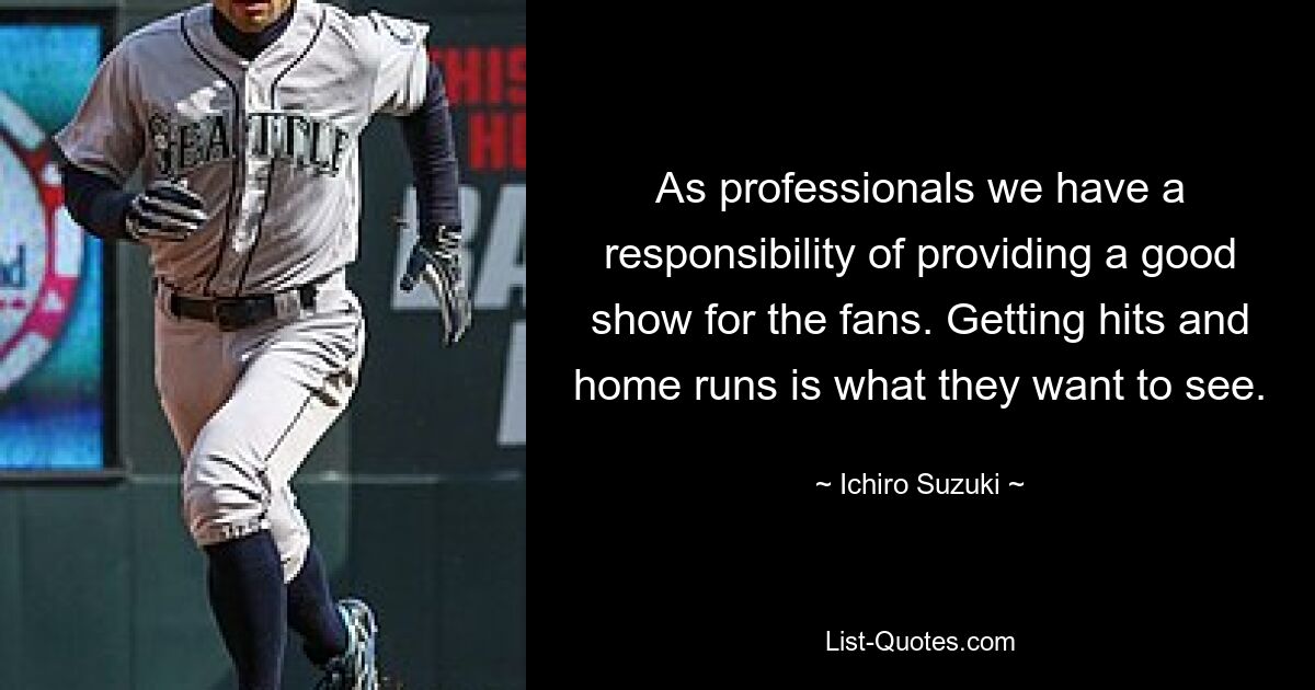 As professionals we have a responsibility of providing a good show for the fans. Getting hits and home runs is what they want to see. — © Ichiro Suzuki