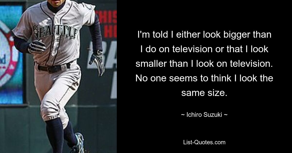 I'm told I either look bigger than I do on television or that I look smaller than I look on television. No one seems to think I look the same size. — © Ichiro Suzuki