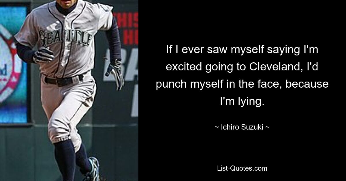 If I ever saw myself saying I'm excited going to Cleveland, I'd punch myself in the face, because I'm lying. — © Ichiro Suzuki