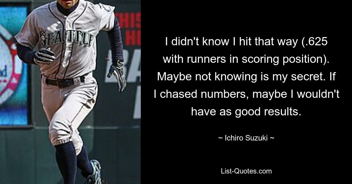 I didn't know I hit that way (.625 with runners in scoring position). Maybe not knowing is my secret. If I chased numbers, maybe I wouldn't have as good results. — © Ichiro Suzuki