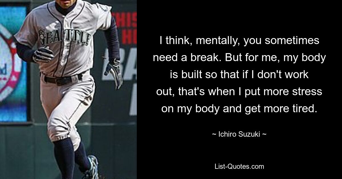 I think, mentally, you sometimes need a break. But for me, my body is built so that if I don't work out, that's when I put more stress on my body and get more tired. — © Ichiro Suzuki