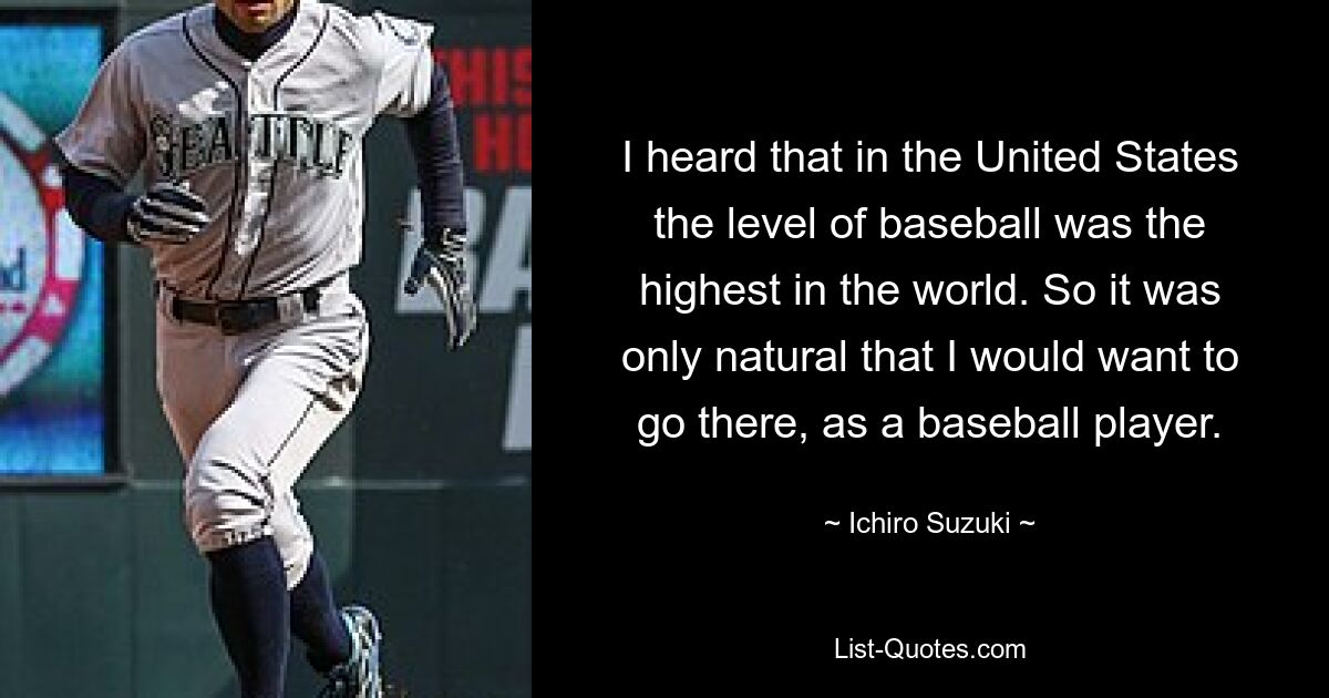 I heard that in the United States the level of baseball was the highest in the world. So it was only natural that I would want to go there, as a baseball player. — © Ichiro Suzuki