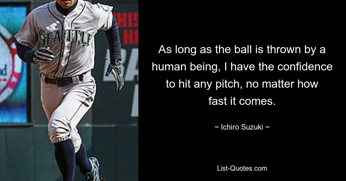 As long as the ball is thrown by a human being, I have the confidence to hit any pitch, no matter how fast it comes. — © Ichiro Suzuki