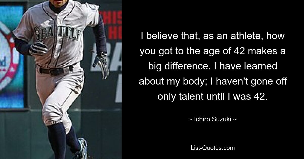 I believe that, as an athlete, how you got to the age of 42 makes a big difference. I have learned about my body; I haven't gone off only talent until I was 42. — © Ichiro Suzuki