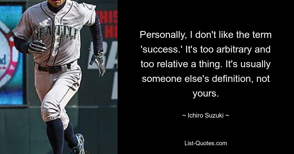 Personally, I don't like the term 'success.' It's too arbitrary and too relative a thing. It's usually someone else's definition, not yours. — © Ichiro Suzuki