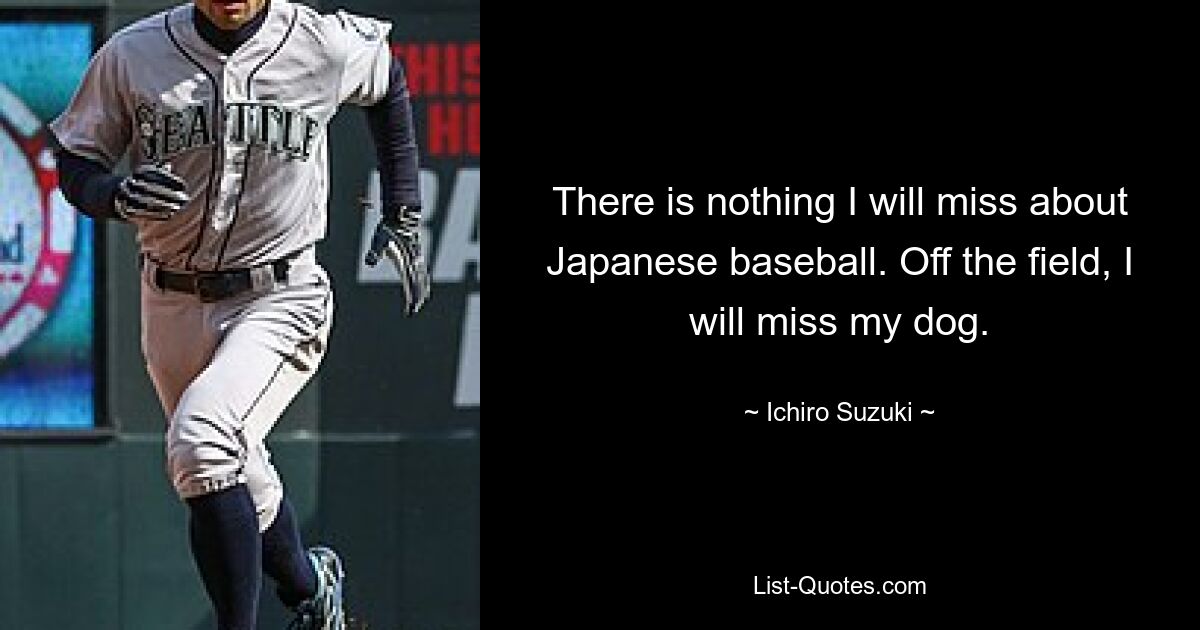 There is nothing I will miss about Japanese baseball. Off the field, I will miss my dog. — © Ichiro Suzuki