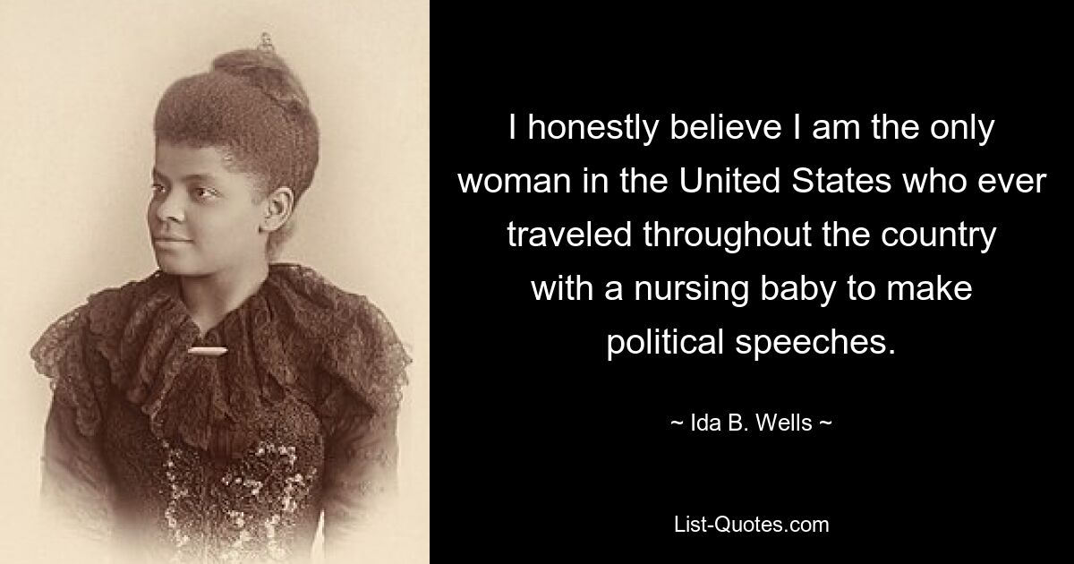 I honestly believe I am the only woman in the United States who ever traveled throughout the country with a nursing baby to make political speeches. — © Ida B. Wells