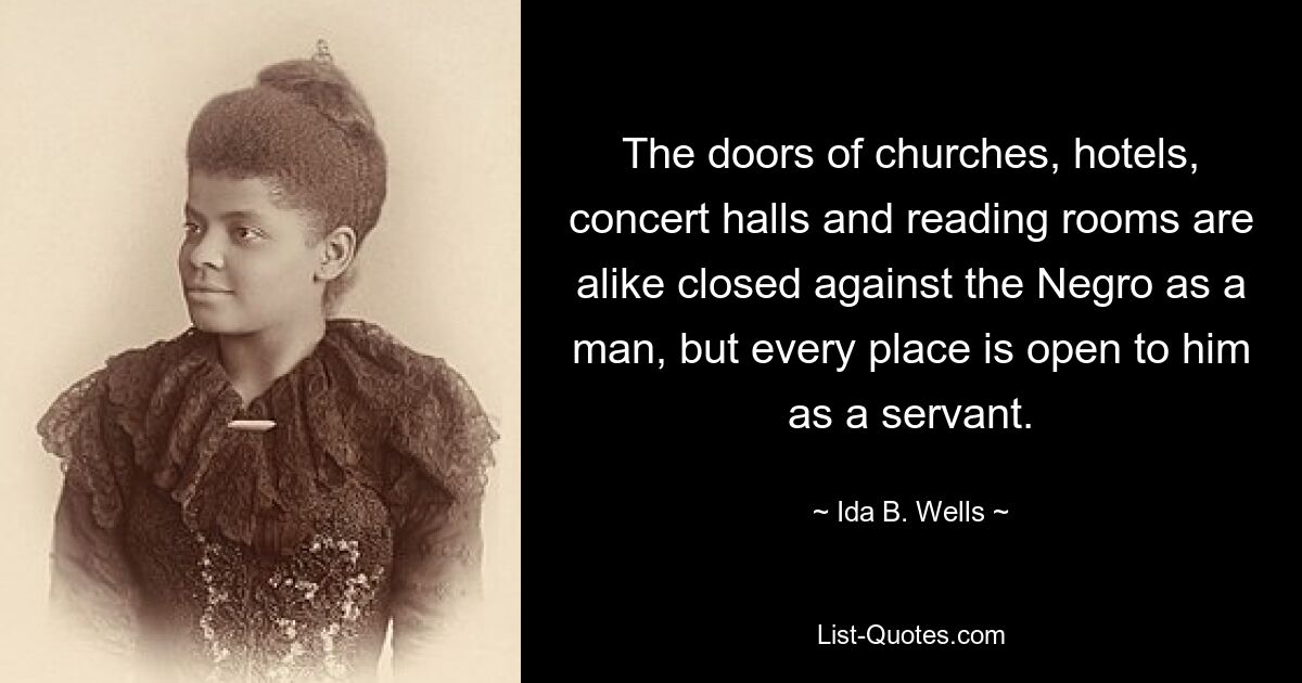 The doors of churches, hotels, concert halls and reading rooms are alike closed against the Negro as a man, but every place is open to him as a servant. — © Ida B. Wells