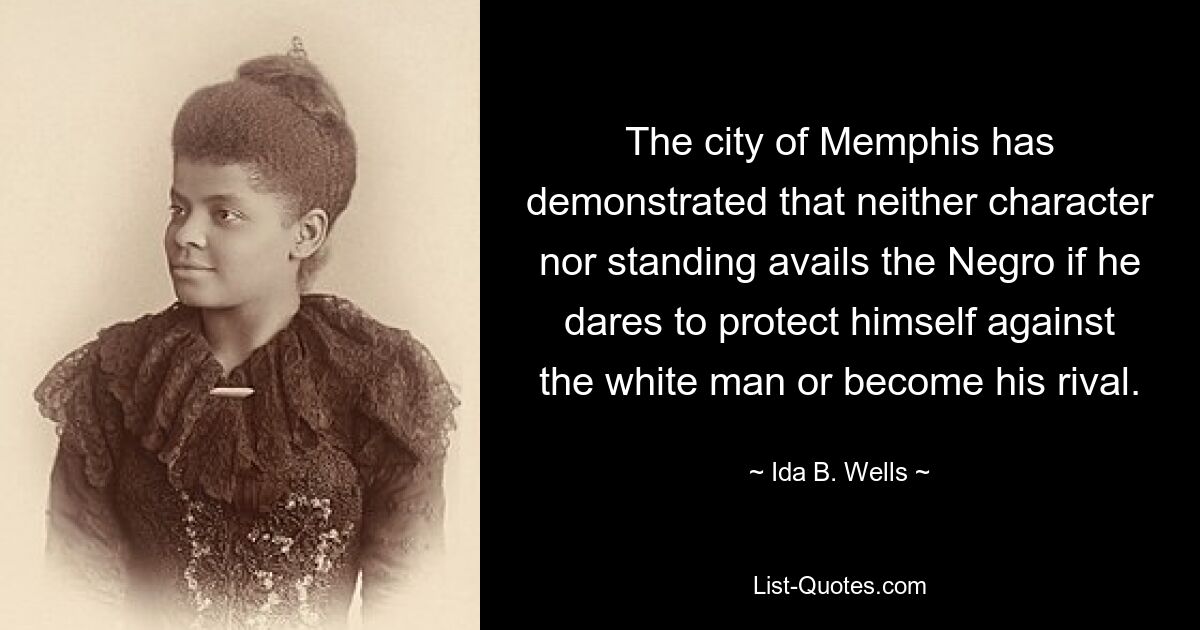 The city of Memphis has demonstrated that neither character nor standing avails the Negro if he dares to protect himself against the white man or become his rival. — © Ida B. Wells