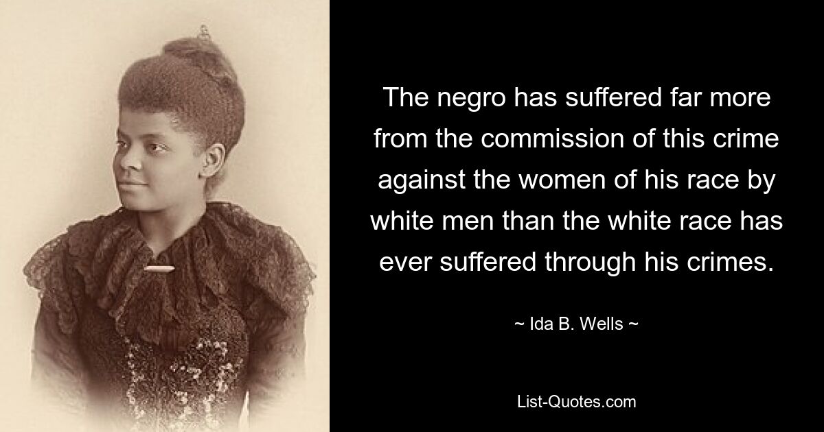 The negro has suffered far more from the commission of this crime against the women of his race by white men than the white race has ever suffered through his crimes. — © Ida B. Wells