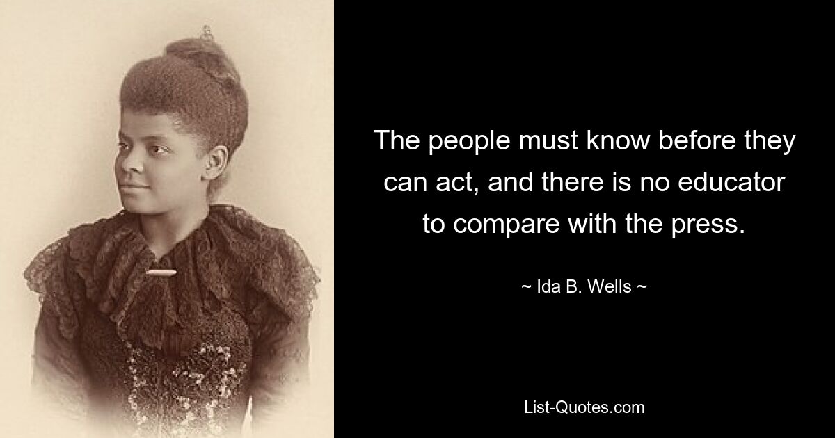 The people must know before they can act, and there is no educator to compare with the press. — © Ida B. Wells