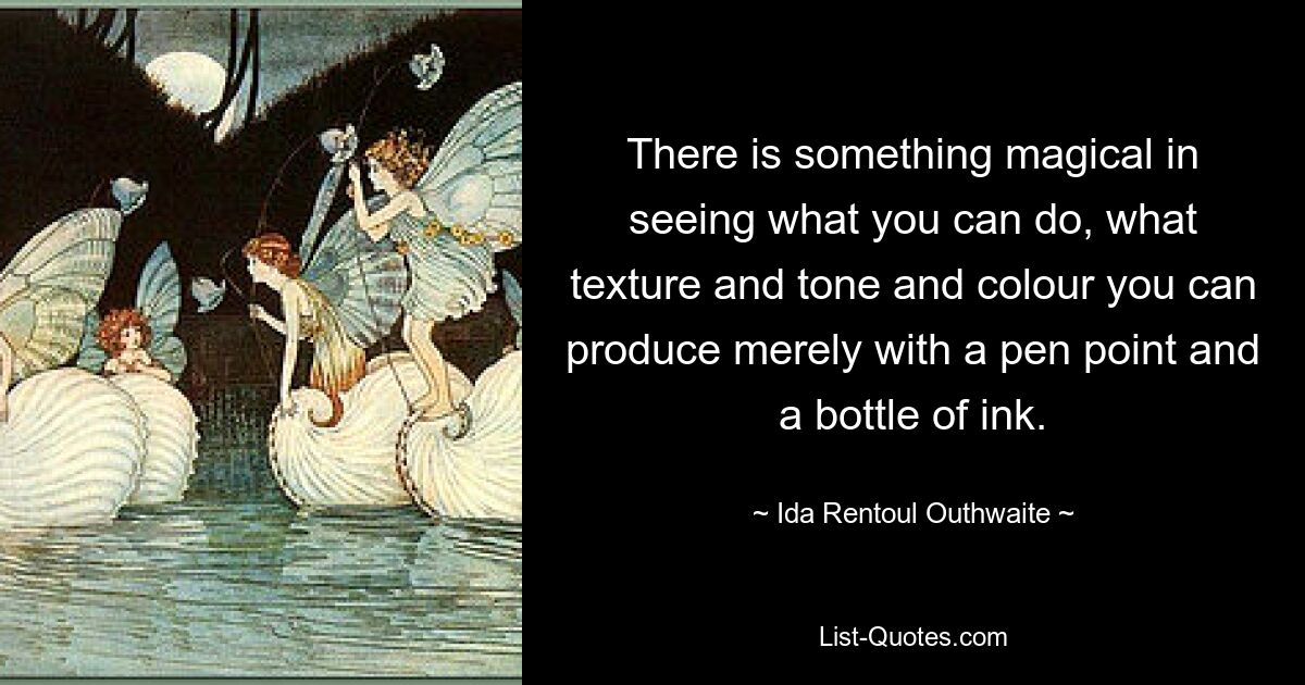 There is something magical in seeing what you can do, what texture and tone and colour you can produce merely with a pen point and a bottle of ink. — © Ida Rentoul Outhwaite