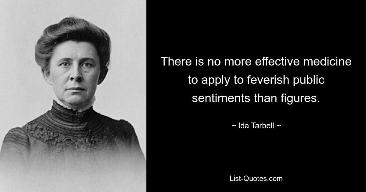 There is no more effective medicine to apply to feverish public sentiments than figures. — © Ida Tarbell