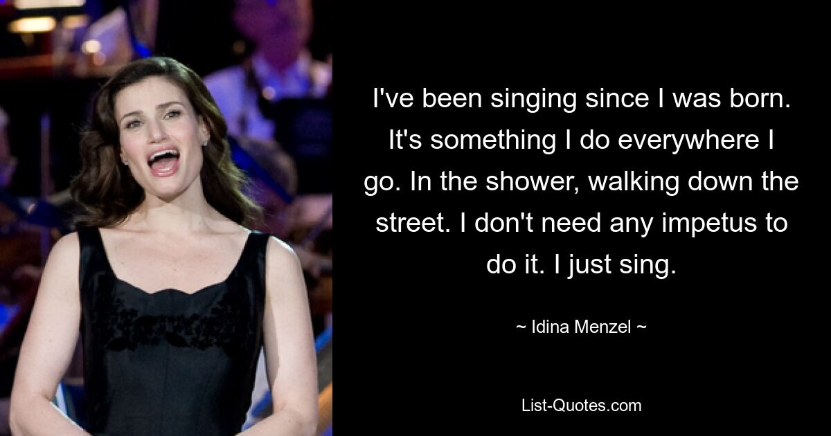 I've been singing since I was born. It's something I do everywhere I go. In the shower, walking down the street. I don't need any impetus to do it. I just sing. — © Idina Menzel