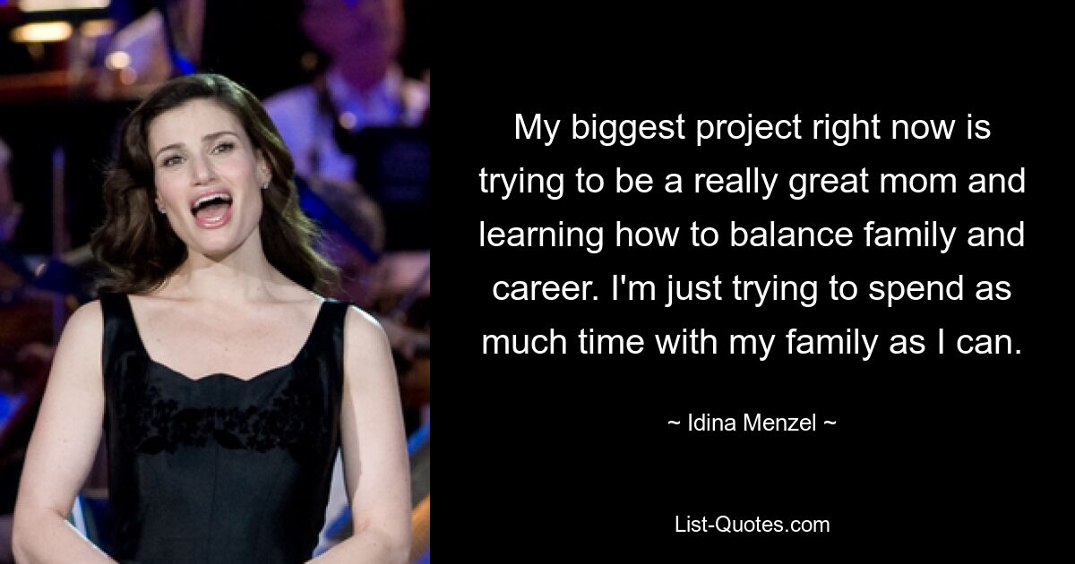 My biggest project right now is trying to be a really great mom and learning how to balance family and career. I'm just trying to spend as much time with my family as I can. — © Idina Menzel