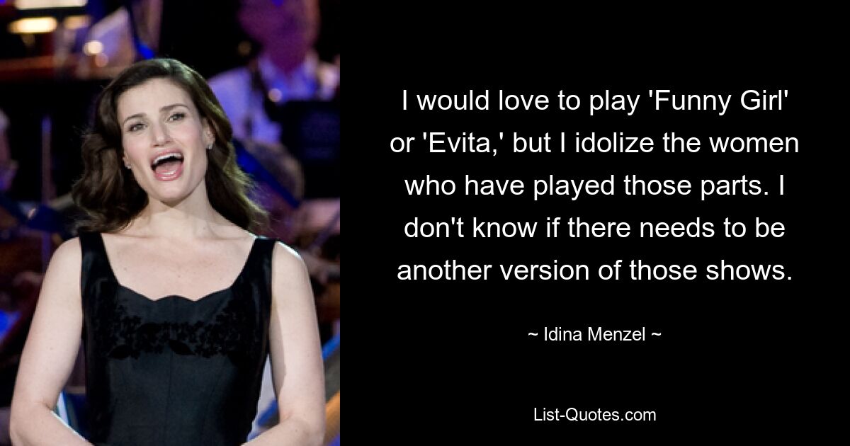 I would love to play 'Funny Girl' or 'Evita,' but I idolize the women who have played those parts. I don't know if there needs to be another version of those shows. — © Idina Menzel