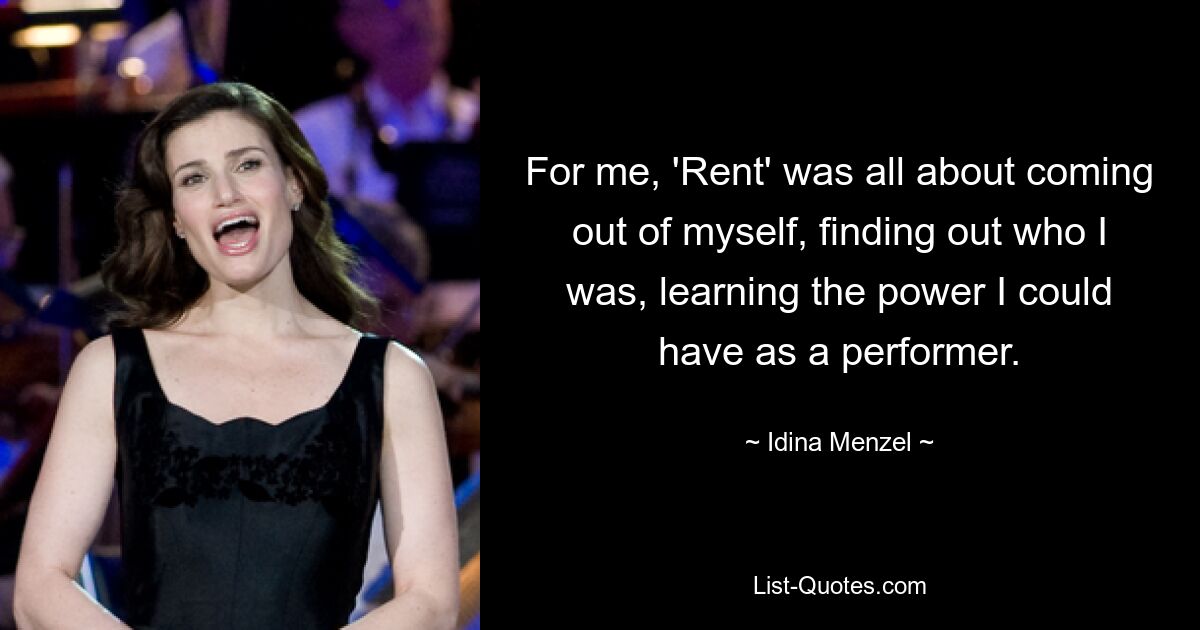 For me, 'Rent' was all about coming out of myself, finding out who I was, learning the power I could have as a performer. — © Idina Menzel