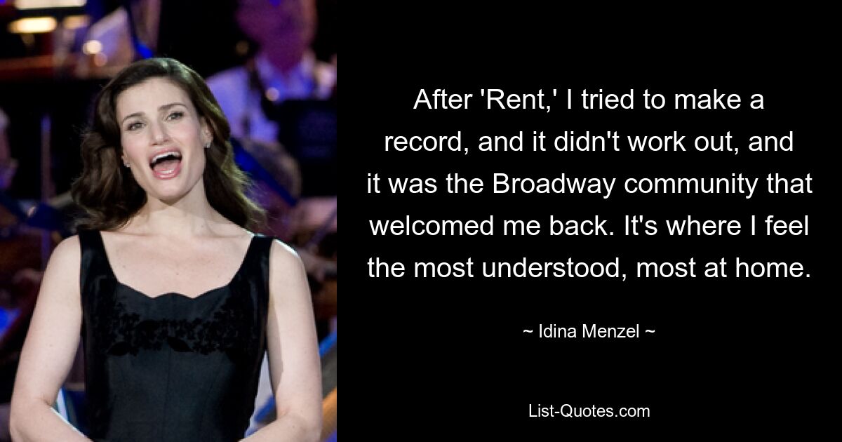 After 'Rent,' I tried to make a record, and it didn't work out, and it was the Broadway community that welcomed me back. It's where I feel the most understood, most at home. — © Idina Menzel