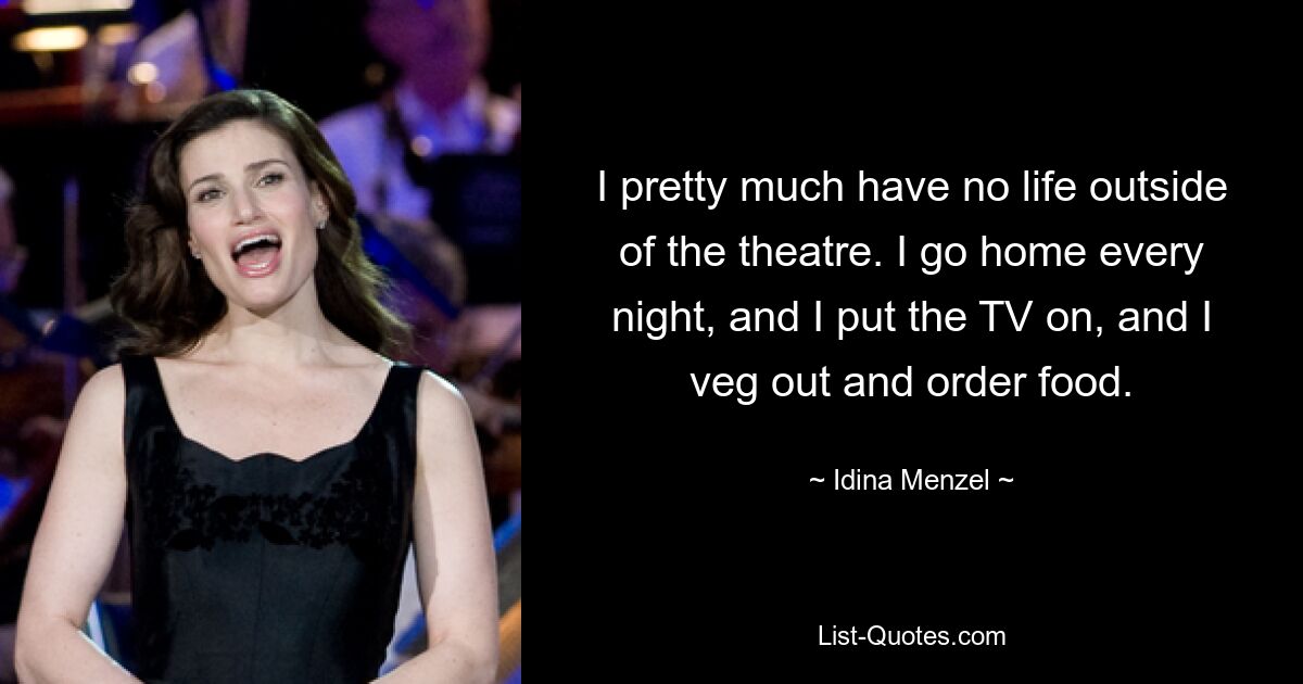 I pretty much have no life outside of the theatre. I go home every night, and I put the TV on, and I veg out and order food. — © Idina Menzel