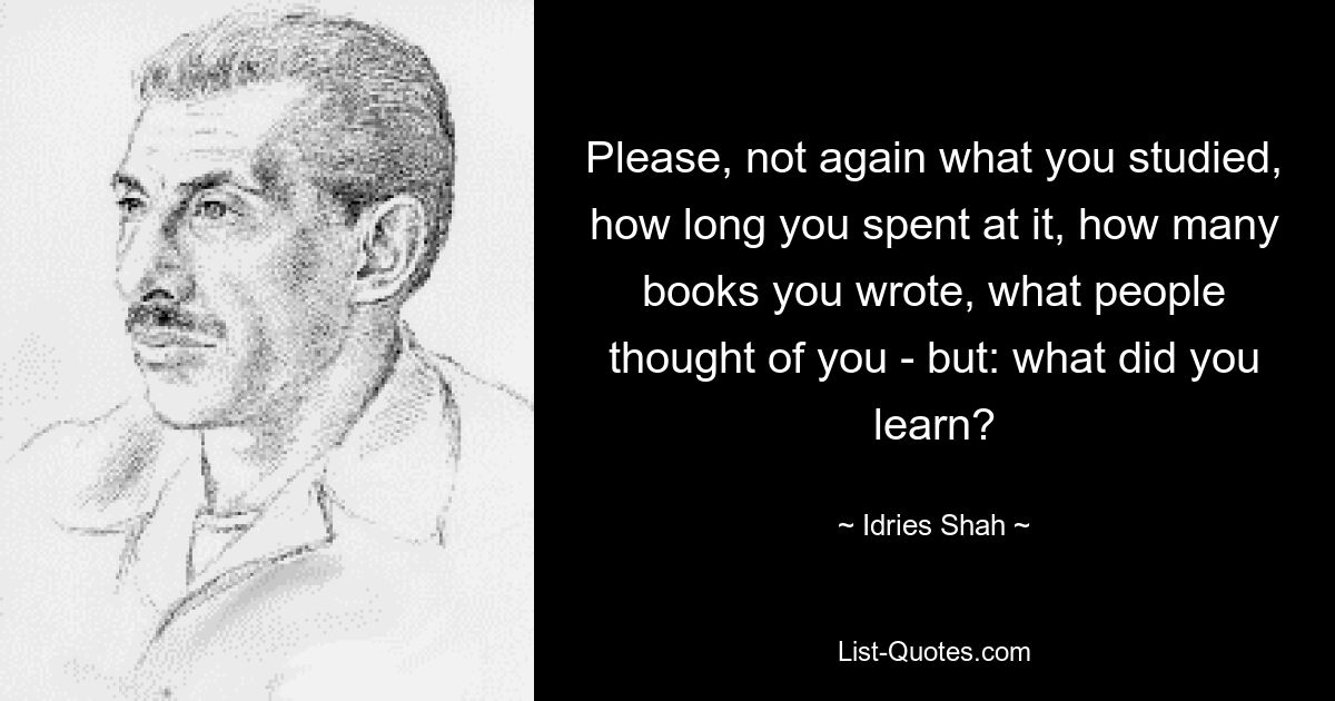 Please, not again what you studied, how long you spent at it, how many books you wrote, what people thought of you - but: what did you learn? — © Idries Shah