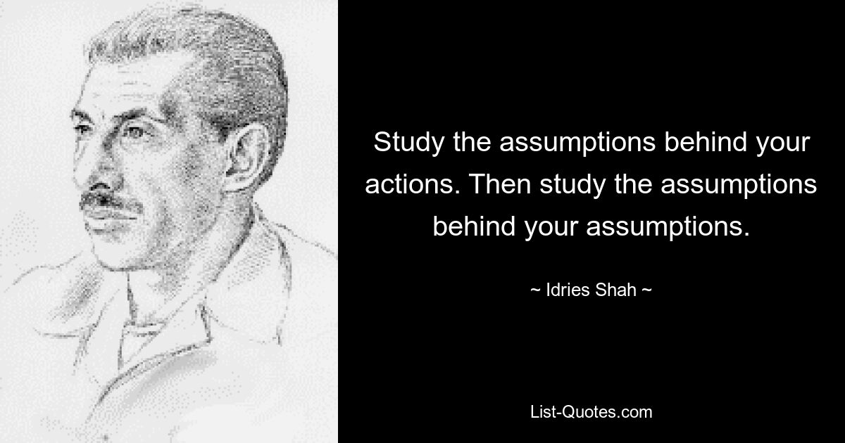 Study the assumptions behind your actions. Then study the assumptions behind your assumptions. — © Idries Shah