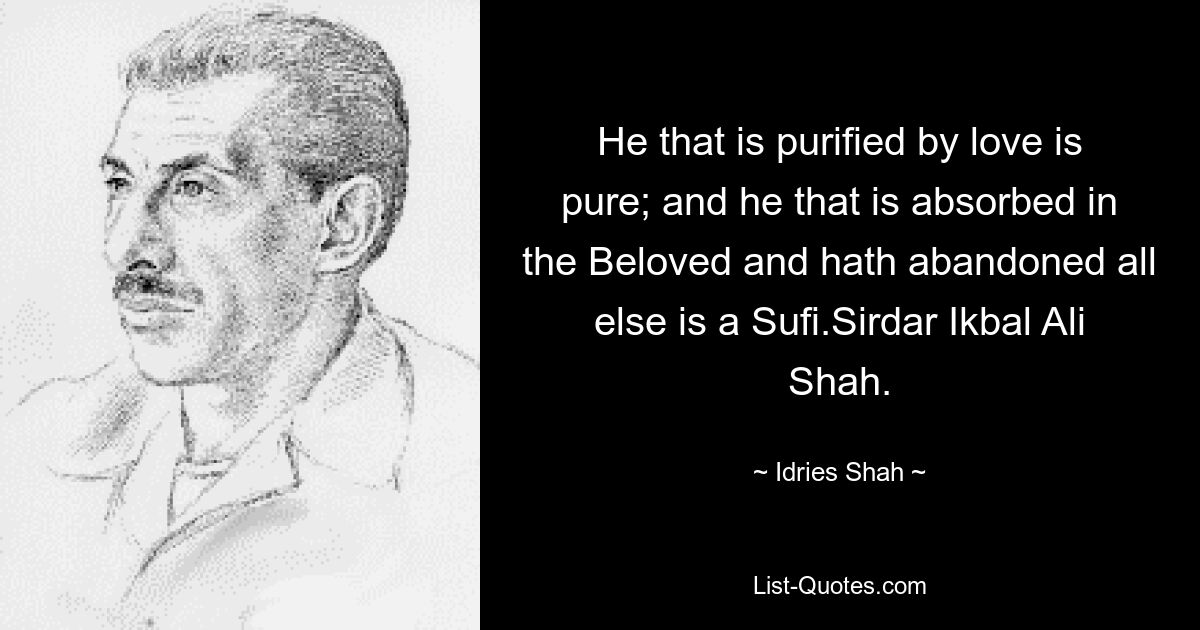 He that is purified by love is pure; and he that is absorbed in the Beloved and hath abandoned all else is a Sufi.Sirdar Ikbal Ali Shah. — © Idries Shah