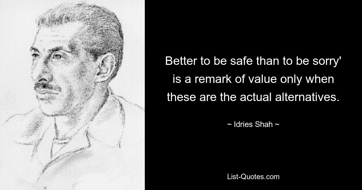 Better to be safe than to be sorry' is a remark of value only when these are the actual alternatives. — © Idries Shah