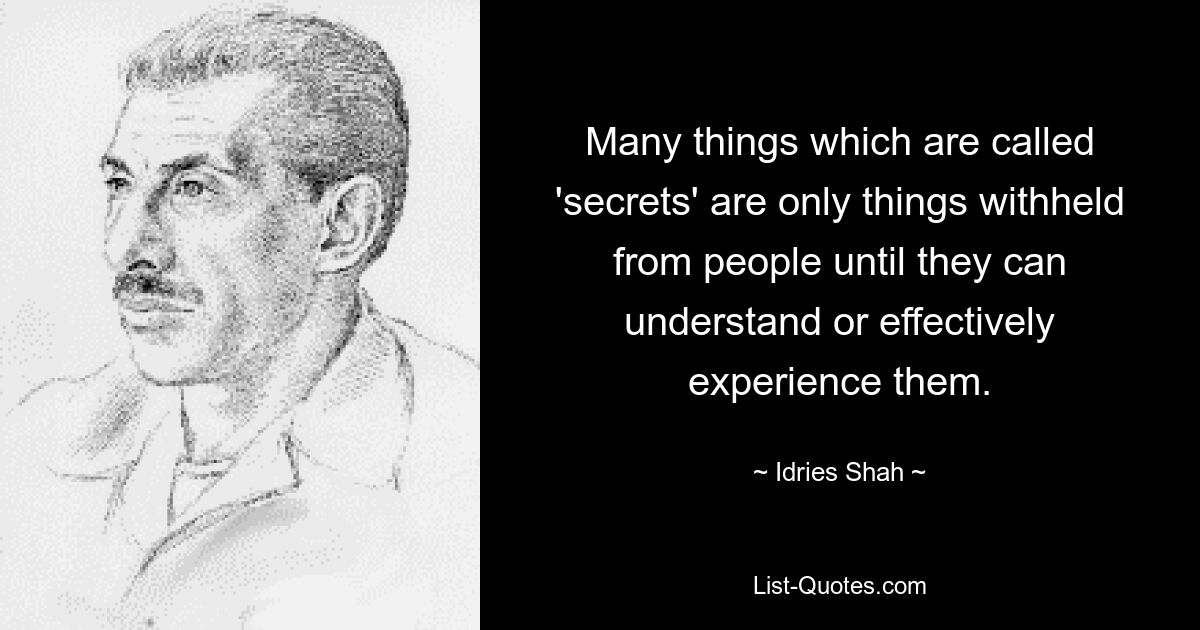 Many things which are called 'secrets' are only things withheld from people until they can understand or effectively experience them. — © Idries Shah