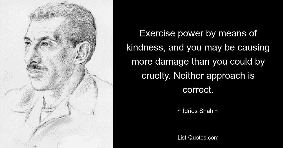 Exercise power by means of kindness, and you may be causing more damage than you could by cruelty. Neither approach is correct. — © Idries Shah