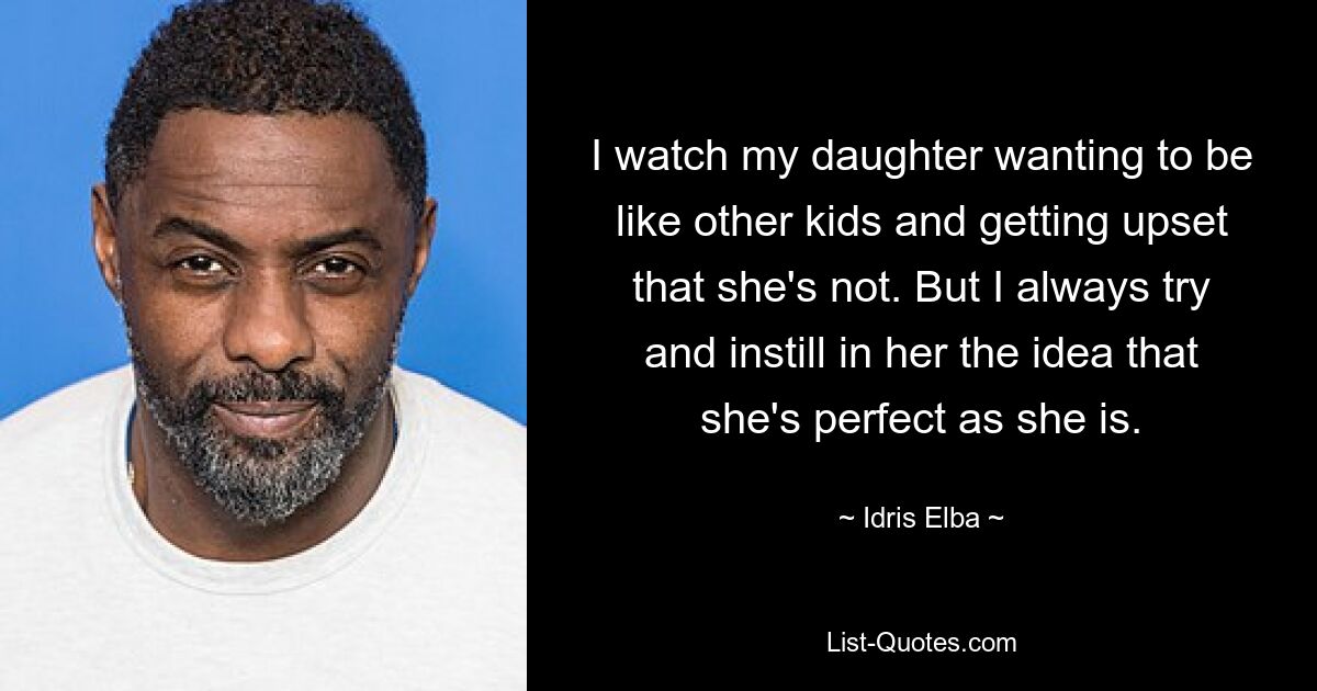 I watch my daughter wanting to be like other kids and getting upset that she's not. But I always try and instill in her the idea that she's perfect as she is. — © Idris Elba