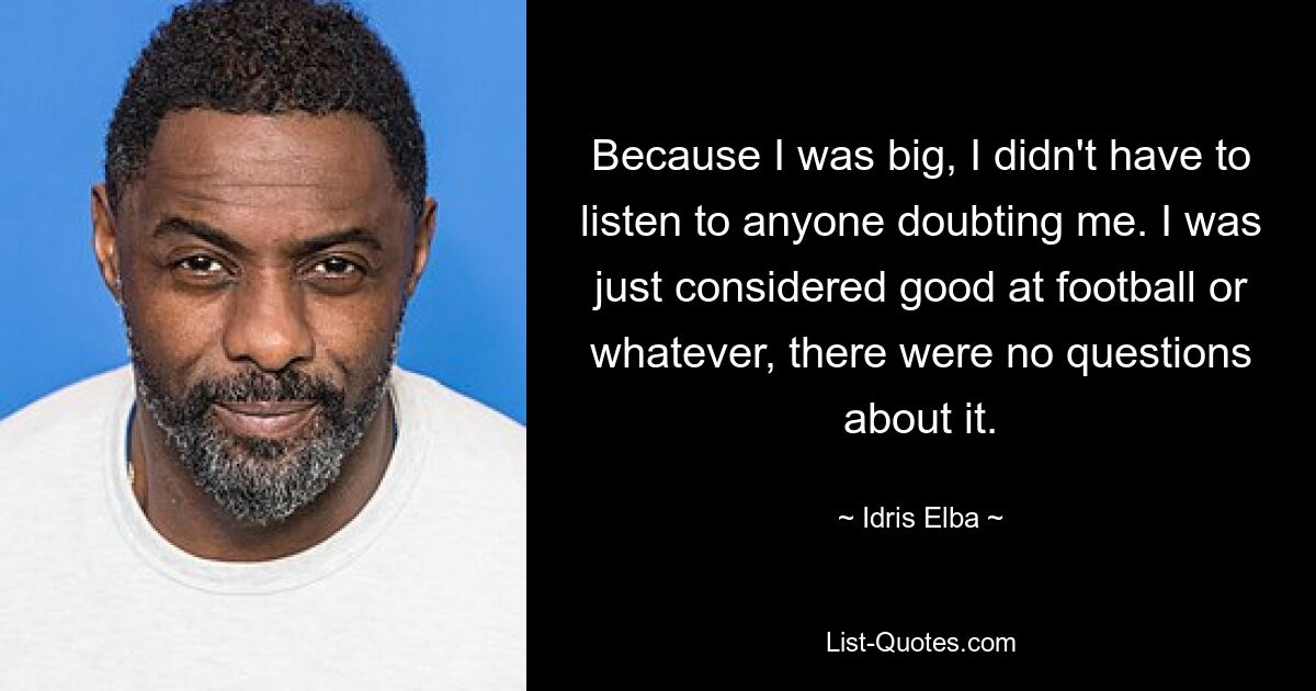 Because I was big, I didn't have to listen to anyone doubting me. I was just considered good at football or whatever, there were no questions about it. — © Idris Elba