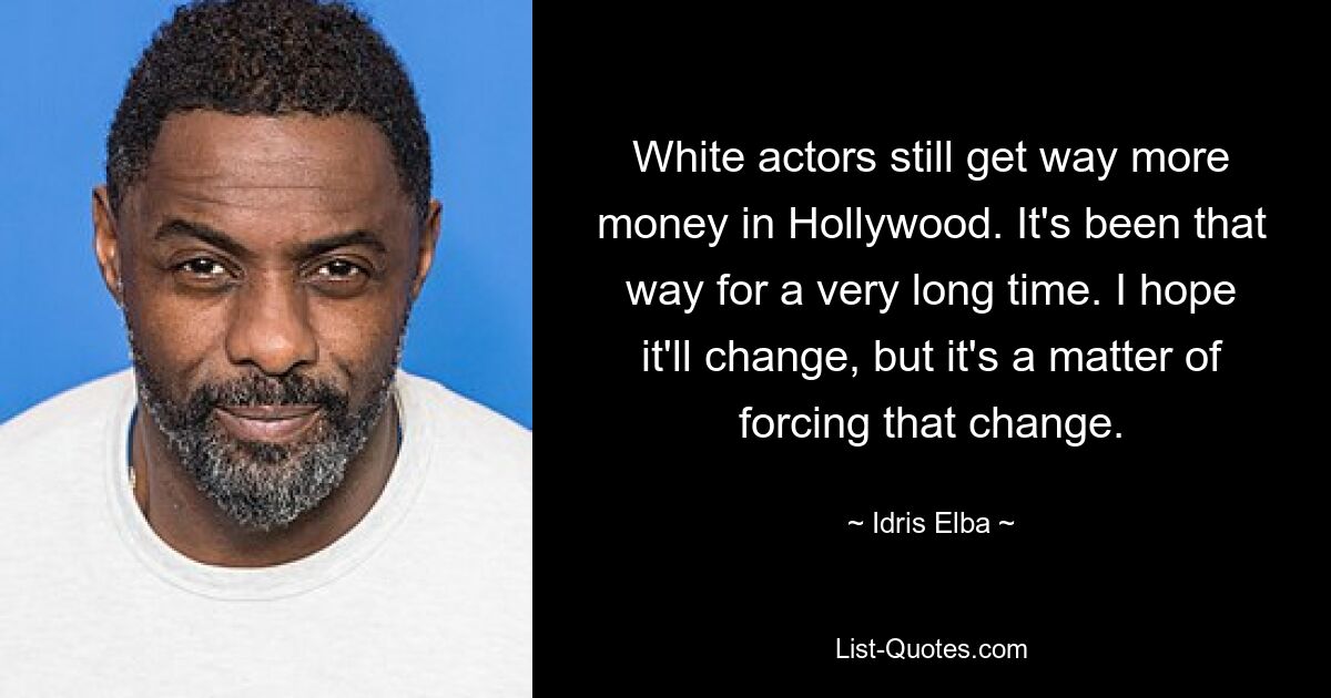 White actors still get way more money in Hollywood. It's been that way for a very long time. I hope it'll change, but it's a matter of forcing that change. — © Idris Elba