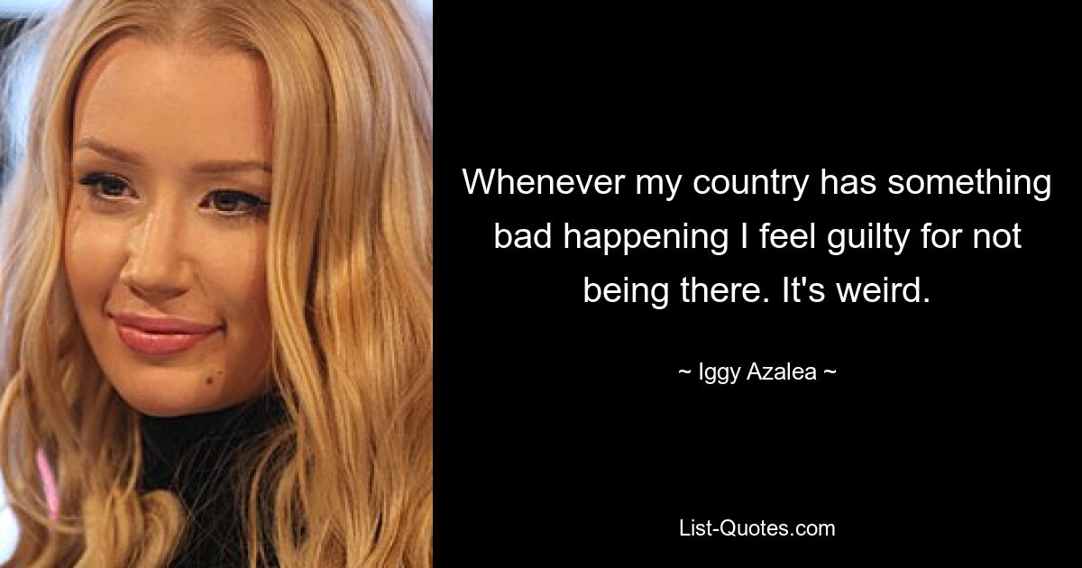 Whenever my country has something bad happening I feel guilty for not being there. It's weird. — © Iggy Azalea