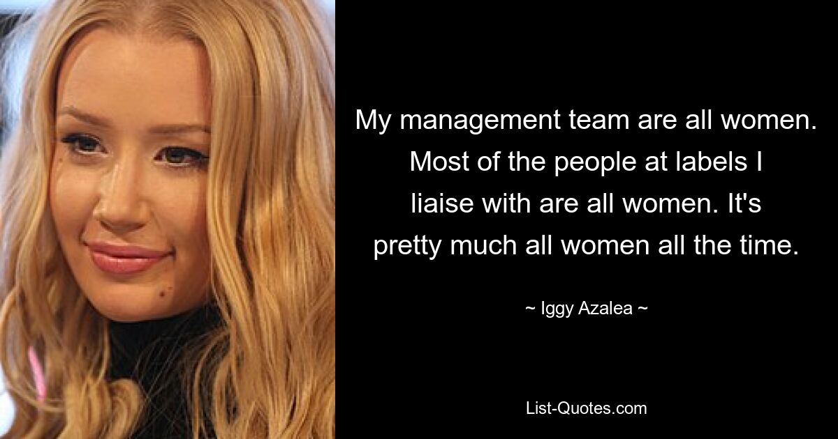 My management team are all women. Most of the people at labels I liaise with are all women. It's pretty much all women all the time. — © Iggy Azalea